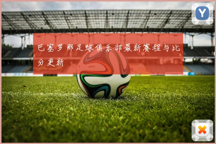 巴塞罗那足球俱乐部最新赛程与比分更新