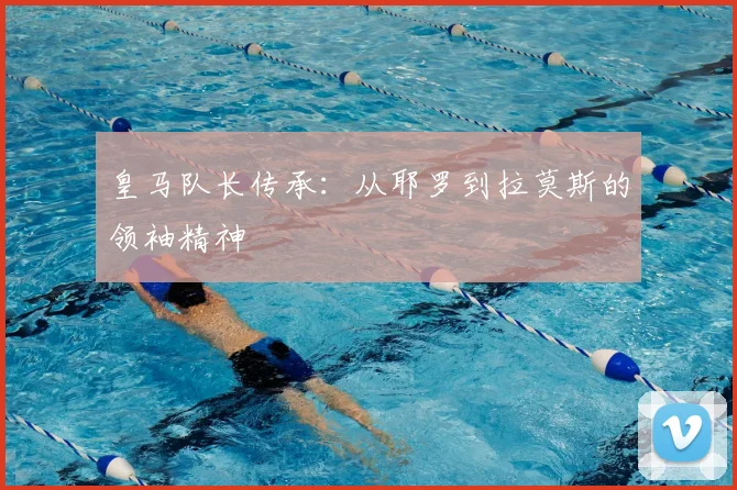 皇马队长传承:从耶罗到拉莫斯的领袖精神
