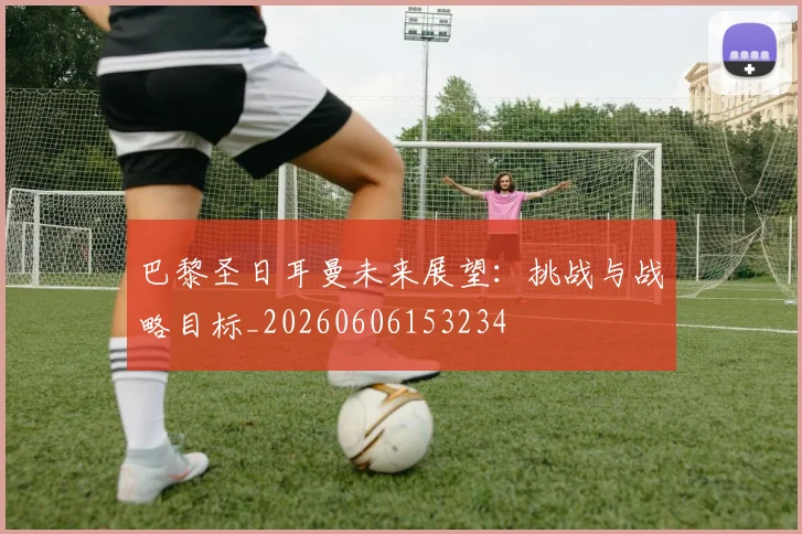 巴黎圣日耳曼未来展望:挑战与战略目标_20260606153234