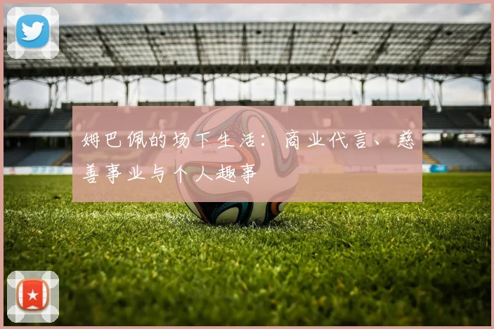 姆巴佩的场下生活:商业代言、慈善事业与个人趣事